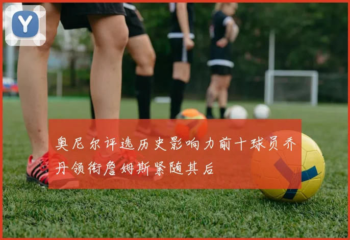 奥尼尔评选历史影响力前十球员乔丹领衔詹姆斯紧随其后
