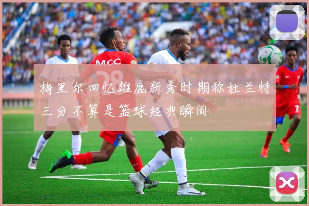 梅里尔回忆雄鹿新秀时期称杜兰特三分不算是篮球经典瞬间