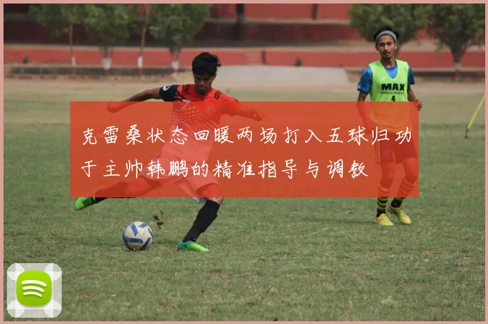 克雷桑状态回暖两场打入五球归功于主帅韩鹏的精准指导与调教