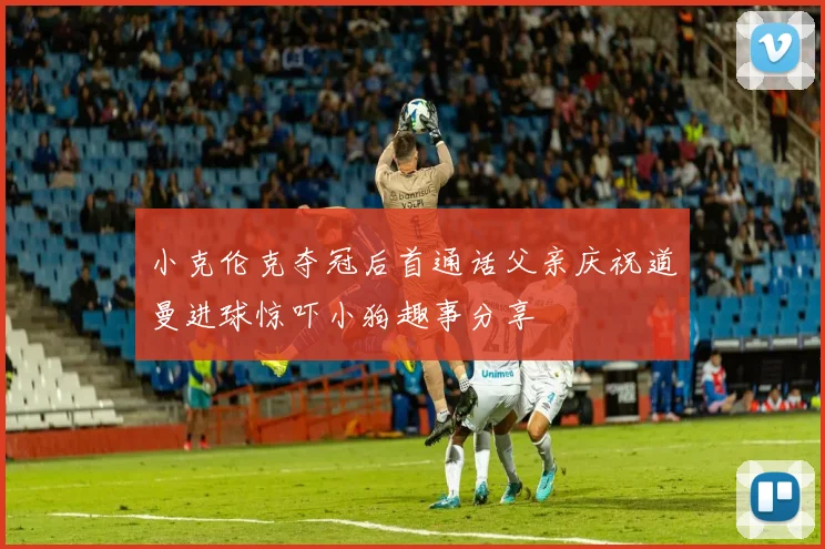 小克伦克夺冠后首通话父亲庆祝道曼进球惊吓小狗趣事分享