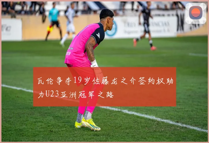 瓦伦争夺19岁佐藤龙之介签约权助力U23亚洲冠军之路