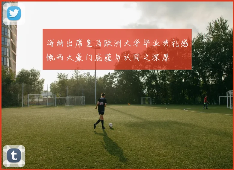 海纳出席皇马欧洲大学毕业典礼感慨两大豪门底蕴与认同之深厚