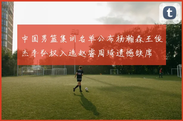中国男篮集训名单公布杨瀚森王俊杰李弘权入选赵睿周琦遗憾缺席