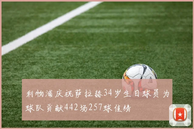 利物浦庆祝萨拉赫34岁生日球员为球队贡献442场257球佳绩